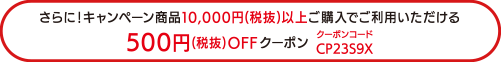 さらに!キャンペーン商品10 , 000円(税抜)以上ご購入でご利用いただける500円(税抜) OFFクーポン